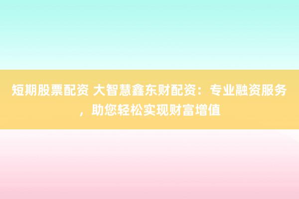 短期股票配资 大智慧鑫东财配资：专业融资服务，助您轻松实现财富增值