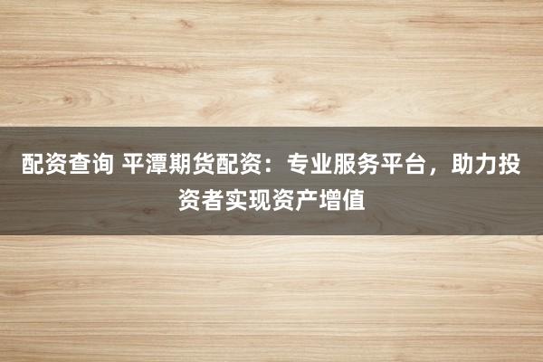 配资查询 平潭期货配资：专业服务平台，助力投资者实现资产增值