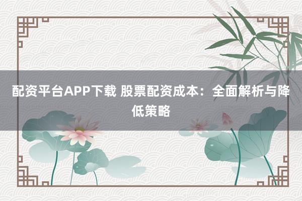 配资平台APP下载 股票配资成本：全面解析与降低策略