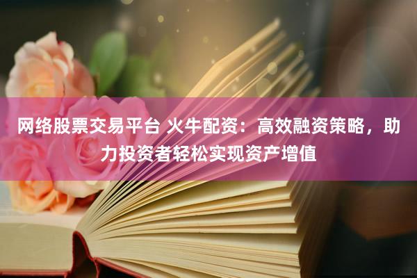 网络股票交易平台 火牛配资：高效融资策略，助力投资者轻松实现资产增值