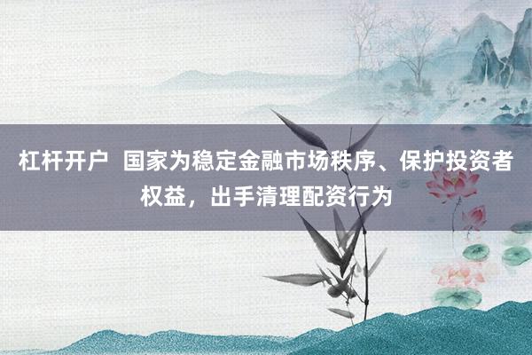 杠杆开户  国家为稳定金融市场秩序、保护投资者权益，出手清理配资行为