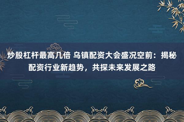 炒股杠杆最高几倍 乌镇配资大会盛况空前：揭秘配资行业新趋势，共探未来发展之路