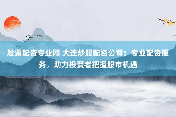 股票配资专业网 大连炒股配资公司：专业配资服务，助力投资者把握股市机遇