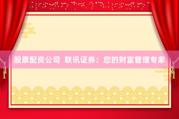 股票配资公司  联讯证券：您的财富管理专家