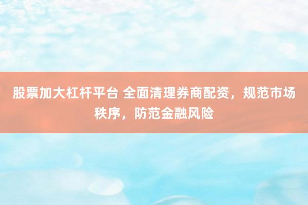 股票加大杠杆平台 全面清理券商配资，规范市场秩序，防范金融风险