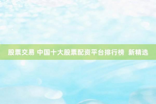 股票交易 中国十大股票配资平台排行榜  新精选