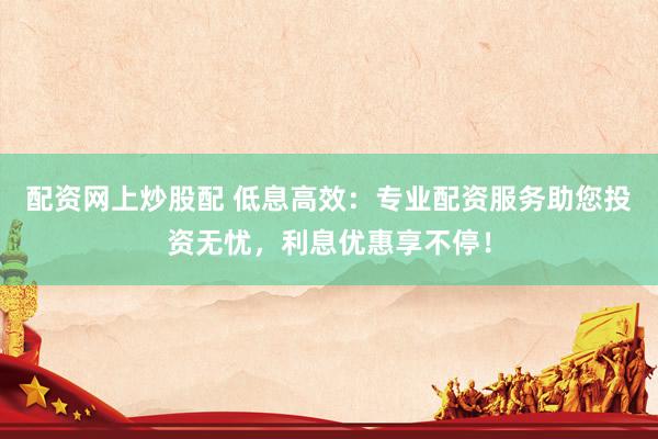 配资网上炒股配 低息高效：专业配资服务助您投资无忧，利息优惠享不停！