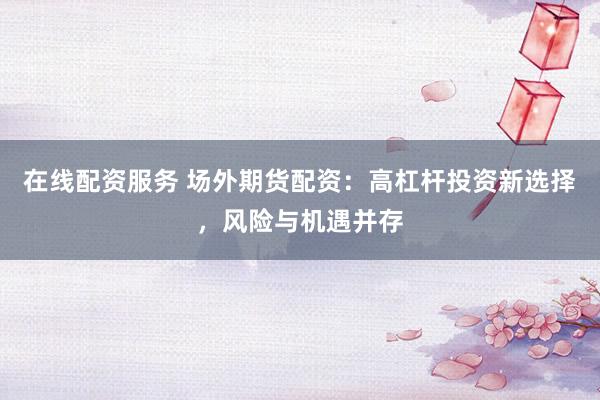 在线配资服务 场外期货配资：高杠杆投资新选择，风险与机遇并存
