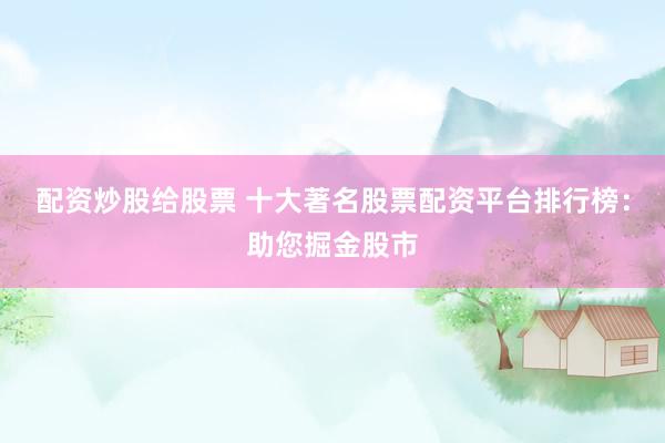 配资炒股给股票 十大著名股票配资平台排行榜：助您掘金股市