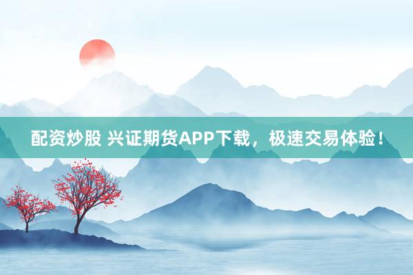 配资炒股 兴证期货APP下载，极速交易体验！