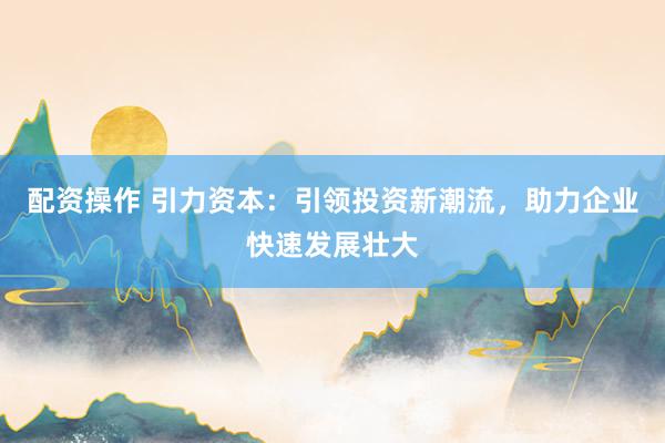配资操作 引力资本：引领投资新潮流，助力企业快速发展壮大
