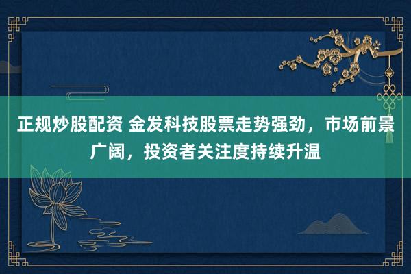 正规炒股配资 金发科技股票走势强劲，市场前景广阔，投资者关注度持续升温