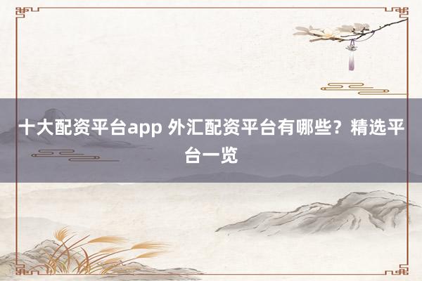 十大配资平台app 外汇配资平台有哪些？精选平台一览