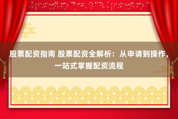股票配资指南 股票配资全解析：从申请到操作，一站式掌握配资流程