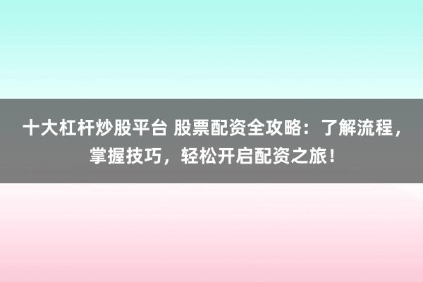 十大杠杆炒股平台 股票配资全攻略：了解流程，掌握技巧，轻松开启配资之旅！
