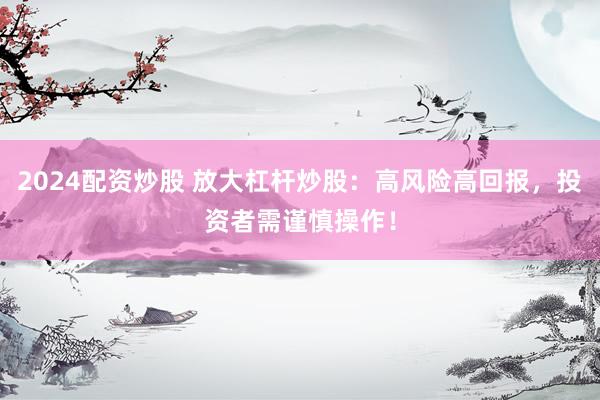 2024配资炒股 放大杠杆炒股：高风险高回报，投资者需谨慎操作！