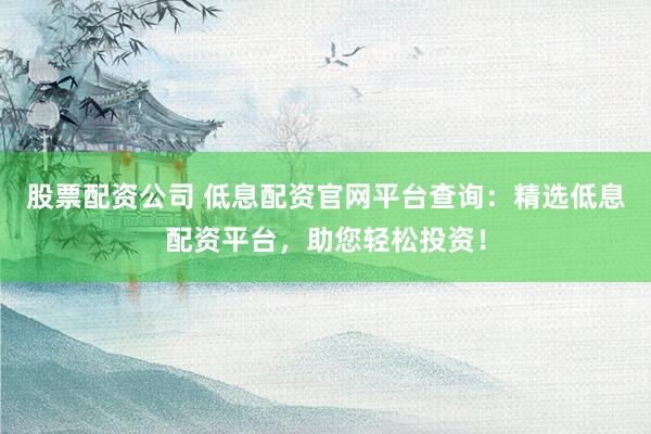 股票配资公司 低息配资官网平台查询：精选低息配资平台，助您轻松投资！