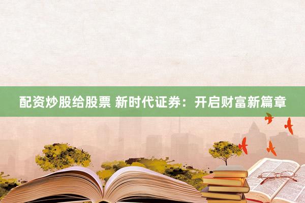 配资炒股给股票 新时代证券：开启财富新篇章