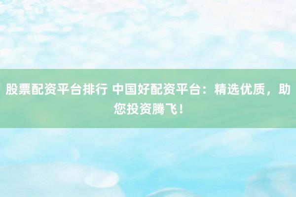股票配资平台排行 中国好配资平台：精选优质，助您投资腾飞！