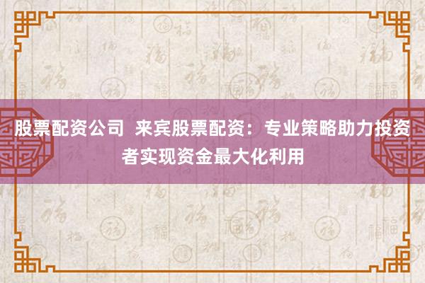 股票配资公司  来宾股票配资：专业策略助力投资者实现资金最大化利用