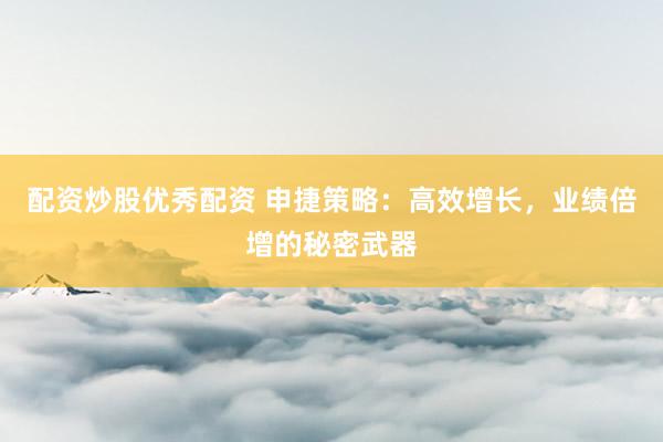 配资炒股优秀配资 申捷策略：高效增长，业绩倍增的秘密武器
