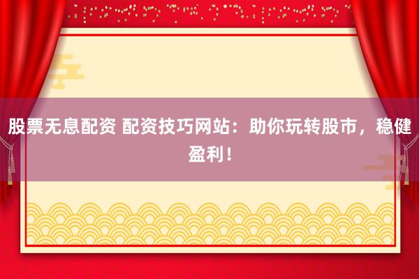 股票无息配资 配资技巧网站：助你玩转股市，稳健盈利！