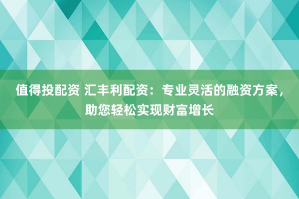 值得投配资 汇丰利配资：专业灵活的融资方案，助您轻松实现财富增长