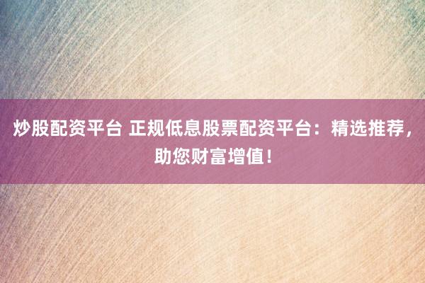 炒股配资平台 正规低息股票配资平台：精选推荐，助您财富增值！