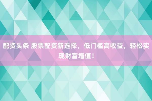 配资头条 股票配资新选择，低门槛高收益，轻松实现财富增值！
