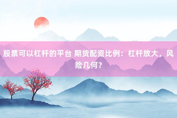 股票可以杠杆的平台 期货配资比例：杠杆放大，风险几何？
