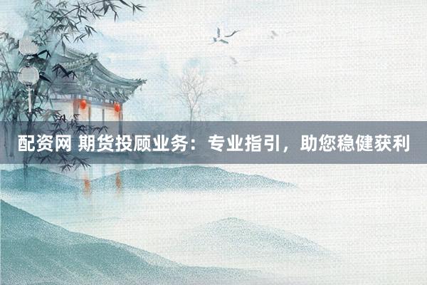 配资网 期货投顾业务：专业指引，助您稳健获利