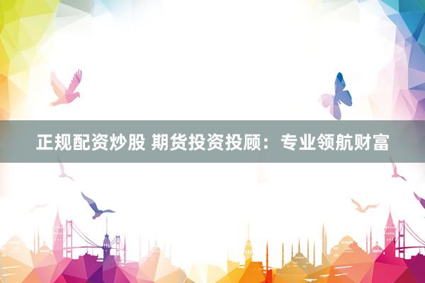 正规配资炒股 期货投资投顾：专业领航财富