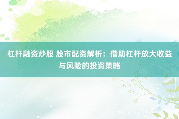 杠杆融资炒股 股市配资解析：借助杠杆放大收益与风险的投资策略