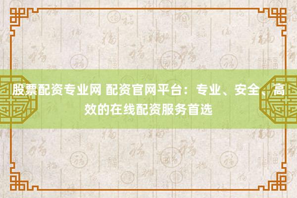 股票配资专业网 配资官网平台：专业、安全、高效的在线配资服务首选