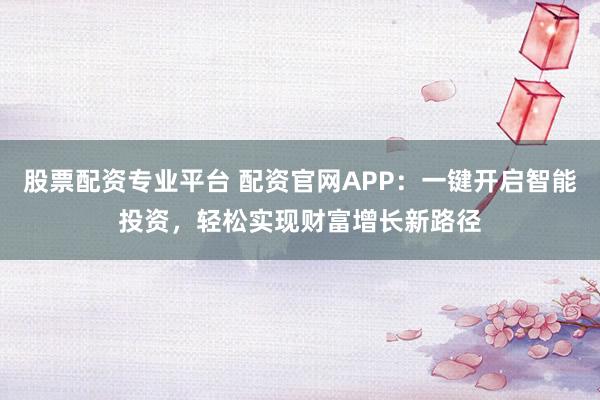 股票配资专业平台 配资官网APP：一键开启智能投资，轻松实现财富增长新路径