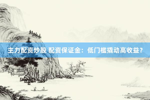 主力配资炒股 配资保证金：低门槛撬动高收益？